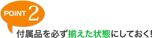 POINT 2 付属品を必ず揃えた状態にしておく!
